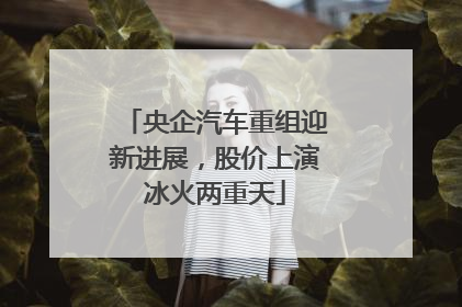 央企汽车重组迎新进展，股价上演冰火两重天