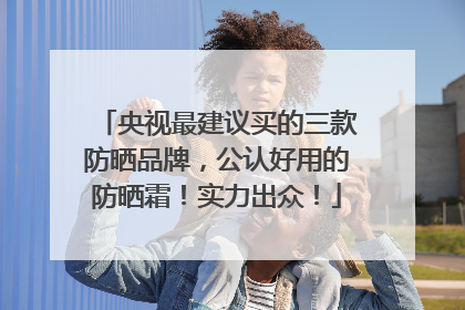 央视最建议买的三款防晒品牌，公认好用的防晒霜！实力出众！