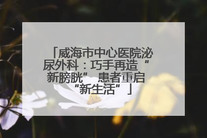威海市中心医院泌尿外科：巧手再造“新膀胱” 患者重启“新生活”
