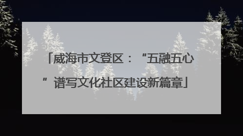 威海市文登区：“五融五心”谱写文化社区建设新篇章