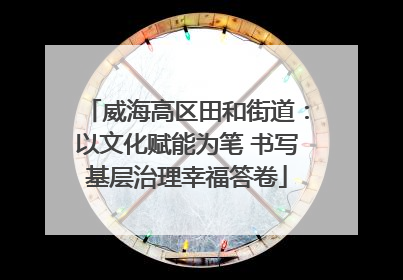 威海高区田和街道：以文化赋能为笔 书写基层治理幸福答卷