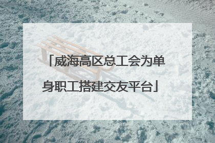 威海高区总工会为单身职工搭建交友平台