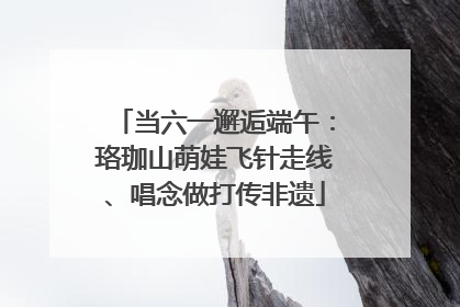当六一邂逅端午：珞珈山萌娃飞针走线、唱念做打传非遗