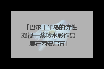 巴尔干半岛的诗性凝视—黎玲水彩作品展在西安启幕