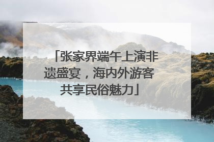 张家界端午上演非遗盛宴，海内外游客共享民俗魅力