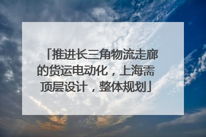 推进长三角物流走廊的货运电动化，上海需顶层设计，整体规划