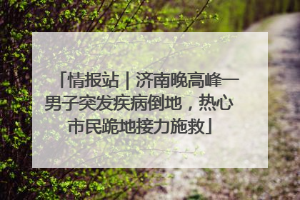 情报站｜济南晚高峰一男子突发疾病倒地，热心市民跪地接力施救