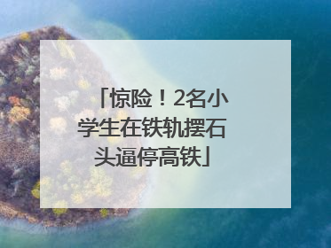 惊险！2名小学生在铁轨摆石头逼停高铁