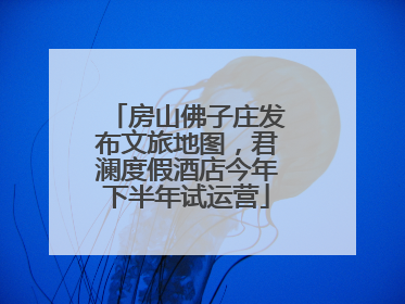 房山佛子庄发布文旅地图，君澜度假酒店今年下半年试运营