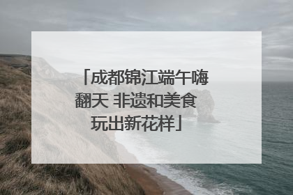 成都锦江端午嗨翻天 非遗和美食玩出新花样