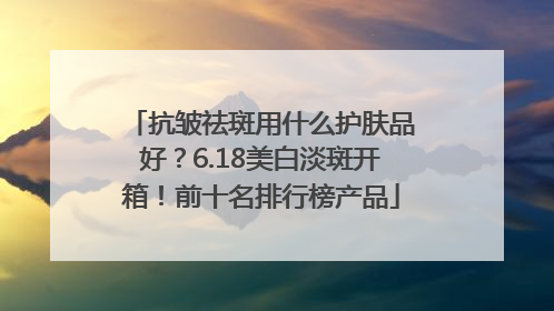 抗皱祛斑用什么护肤品好？6.18美白淡斑开箱！前十名排行榜产品