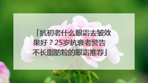 抗初老什么眼霜去皱效果好？25岁抗衰老警告不长脂肪粒的眼霜推荐