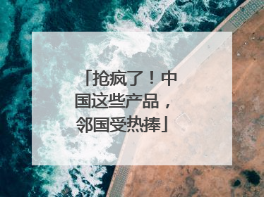 抢疯了！中国这些产品，邻国受热捧