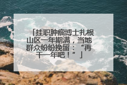 挂职肿瘤博士扎根山区一年期满，当地群众纷纷挽留：“再干一年吧！”