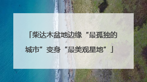 柴达木盆地边缘“最孤独的城市”变身“最美观星地”
