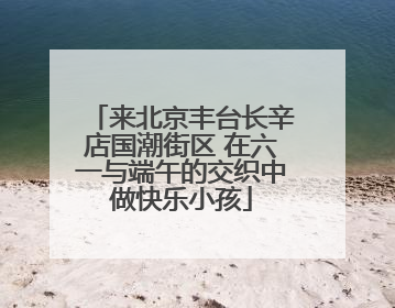 来北京丰台长辛店国潮街区 在六一与端午的交织中做快乐小孩