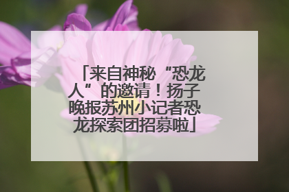 来自神秘“恐龙人”的邀请！扬子晚报苏州小记者恐龙探索团招募啦