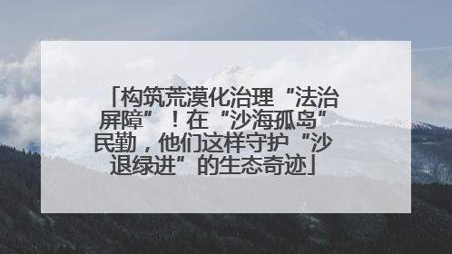 构筑荒漠化治理“法治屏障”！在“沙海孤岛”民勤，他们这样守护“沙退绿进”的生态奇迹