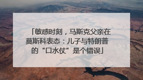 敏感时刻，马斯克父亲在莫斯科表态：儿子与特朗普的“口水仗”是个错误