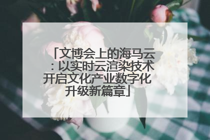 文博会上的海马云：以实时云渲染技术开启文化产业数字化升级新篇章