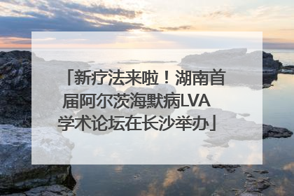 新疗法来啦！湖南首届阿尔茨海默病LVA学术论坛在长沙举办