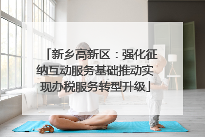新乡高新区：强化征纳互动服务基础推动实现办税服务转型升级
