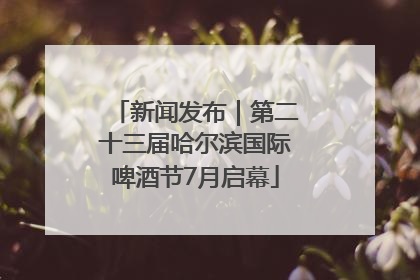 新闻发布｜第二十三届哈尔滨国际啤酒节7月启幕