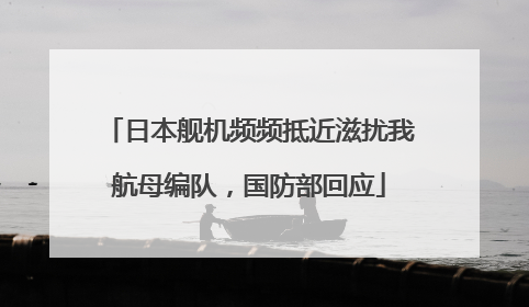 日本舰机频频抵近滋扰我航母编队，国防部回应