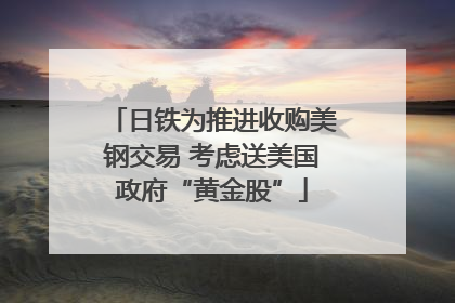 日铁为推进收购美钢交易 考虑送美国政府“黄金股”