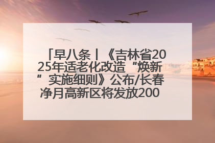 早八条丨《吉林省2025年适老化改造“焕新”实施细则》公布/长春净月高新区将发放200万元汽车消费券！