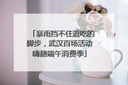 暴雨挡不住逛吃的脚步，武汉百场活动嗨翻端午消费季