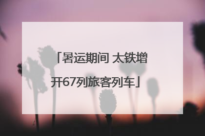 暑运期间 太铁增开67列旅客列车