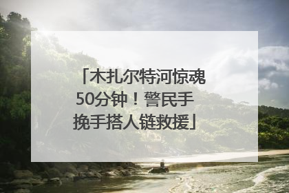 木扎尔特河惊魂50分钟！警民手挽手搭人链救援