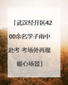 武汉经开区4200余名学子雨中赴考 考场外再现暖心场景