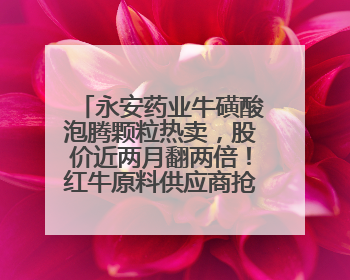 永安药业牛磺酸泡腾颗粒热卖，股价近两月翻两倍！红牛原料供应商抢食客户