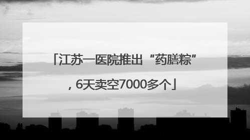 江苏一医院推出“药膳粽”，6天卖空7000多个