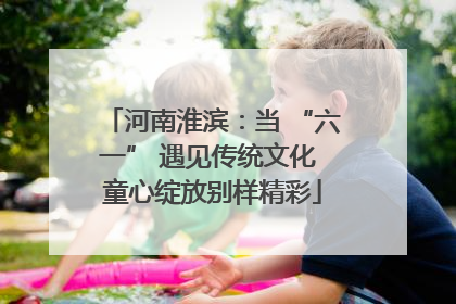河南淮滨：当 “六一” 遇见传统文化 童心绽放别样精彩