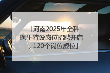 河南2025年全科医生特设岗位招聘开启，120个岗位虚位