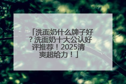 洗面奶什么牌子好？洗面奶十大公认好评推荐！2025清爽超给力！