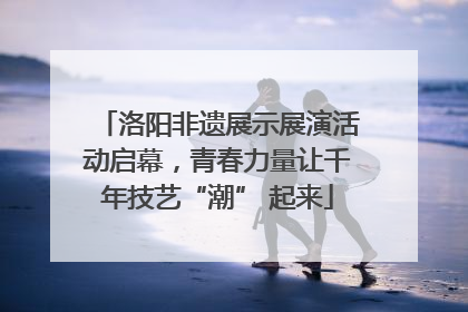 洛阳非遗展示展演活动启幕，青春力量让千年技艺“潮” 起来