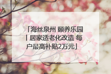 海丝泉州 颐养乐园丨居家适老化改造 每户最高补贴2万元