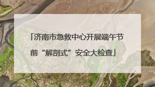 济南市急救中心开展端午节前“解剖式”安全大检查