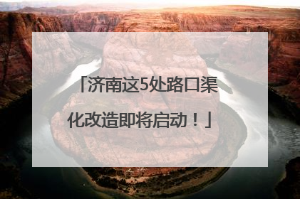 济南这5处路口渠化改造即将启动！