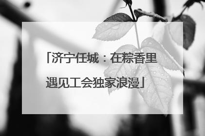 济宁任城：在粽香里遇见工会独家浪漫