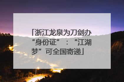 浙江龙泉为刀剑办“身份证”：“江湖梦”可全国寄递