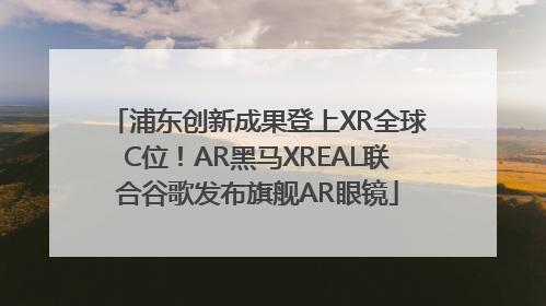 浦东创新成果登上XR全球C位！AR黑马XREAL联合谷歌发布旗舰AR眼镜