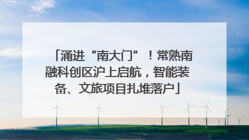 涌进“南大门”！常熟南融科创区沪上启航，智能装备、文旅项目扎堆落户