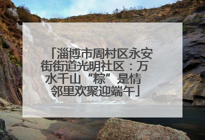 淄博市周村区永安街街道光明社区：万水千山“粽”是情 邻里欢聚迎端午