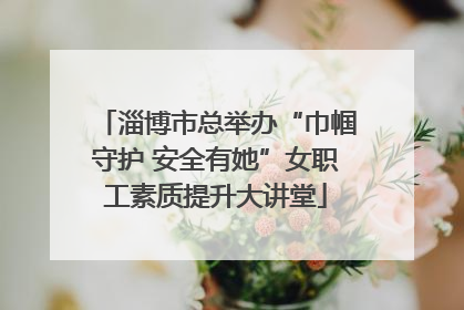 淄博市总举办“巾帼守护 安全有她”女职工素质提升大讲堂
