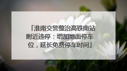 淮南交警整治高铁南站附近违停：增加地面停车位，延长免费停车时间